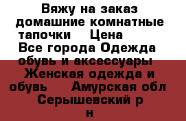 Вяжу на заказ домашние комнатные тапочки. › Цена ­ 800 - Все города Одежда, обувь и аксессуары » Женская одежда и обувь   . Амурская обл.,Серышевский р-н